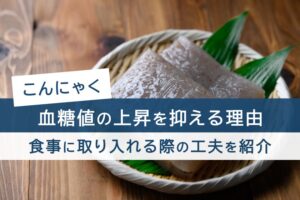 こんにゃく 血糖値の上昇を抑える理由。食事に取り入れる際の工夫を紹介