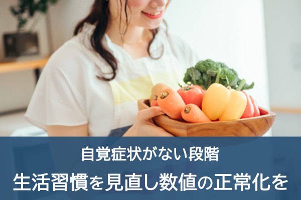 自覚症状がない段階。生活習慣を見直し数値の正常化を